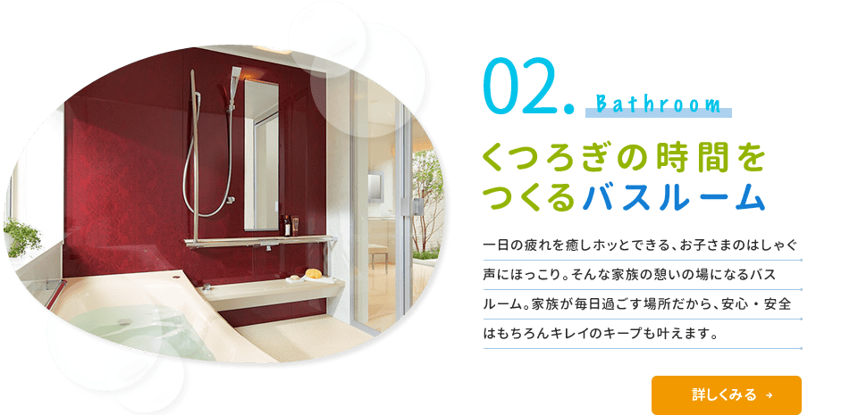 02.Bathroom くつろぎの時間をつくるバスルーム 一日の疲れを癒やしホッとできる、お子さまのはしゃぐ声にほっこり。そんな家族の憩いの場になるバスルーム。家族が毎日過ごす場所だから、安心・安全はもちろんキレイのキープも叶えます。