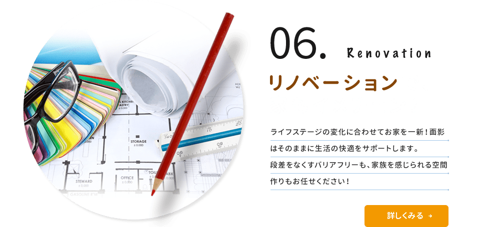 06.Renovation リノベーションで家もイメチェン！ ライフステージの変化に合わせてお家を一新！面影はそのままに生活の快適をサポートします。段差をなくすバリアフリーも、家族を感じられる空間づくりもお任せ下さい！