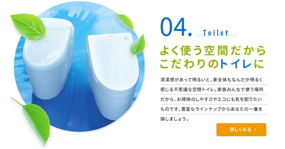 04.Toilet よく使う空間だからこだわりのトイレに 清潔感があって明るいと、家全体もなんだか明るく感じる不思議な空間トイレ。家族みんなで使う場所だから、お掃除のしやすさやエコにも気を配りたいものです。豊富なラインナップからあなたの一番を探しましょう。